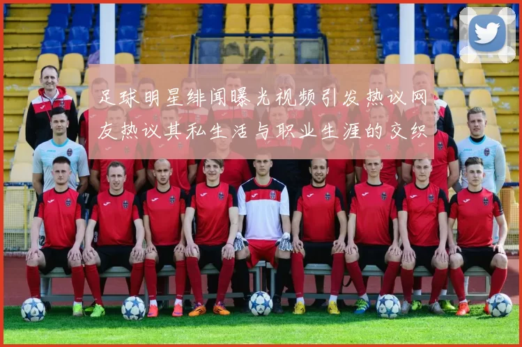足球明星绯闻曝光视频引发热议网友热议其私生活与职业生涯的交织