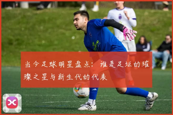 当今足球明星盘点：谁是足坛的璀璨之星与新生代的代表
