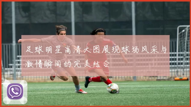 足球明星高清大图展现球场风采与激情瞬间的完美结合