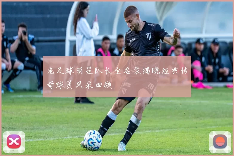 老足球明星队长全名录揭晓经典传奇球员风采回顾