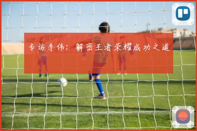 专访李伟：解密王者荣耀成功之道