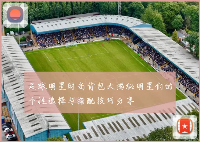 足球明星时尚背包大揭秘明星们的个性选择与搭配技巧分享