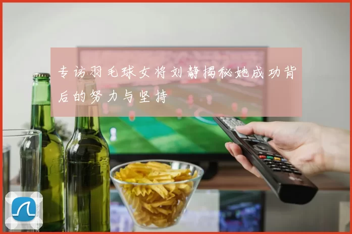 专访羽毛球女将刘静揭秘她成功背后的努力与坚持