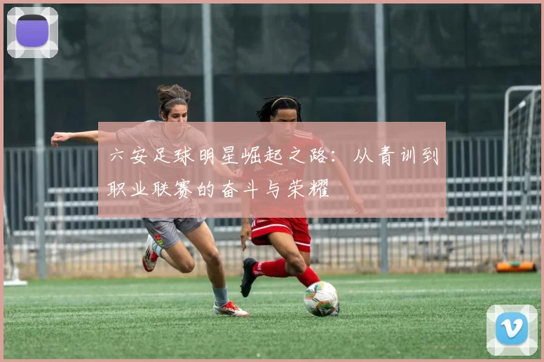 六安足球明星崛起之路：从青训到职业联赛的奋斗与荣耀
